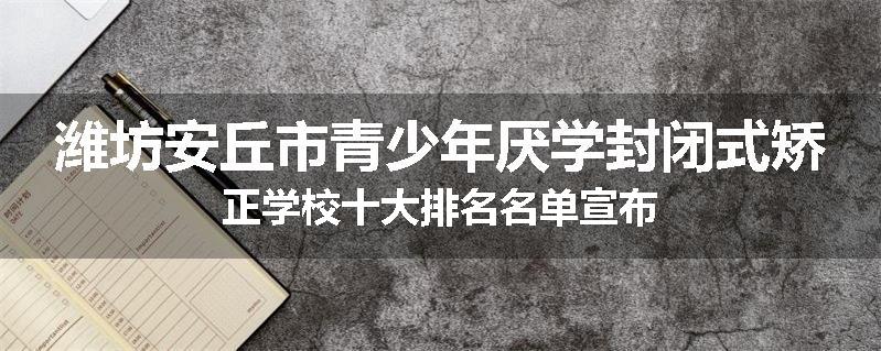 潍坊安丘市青少年厌学封闭式矫正学校十大排名名单宣布