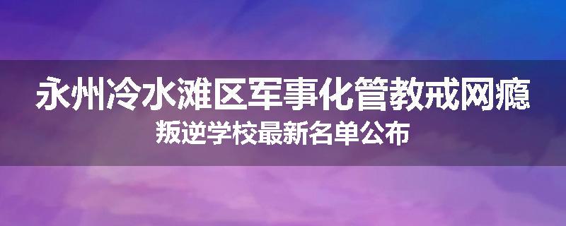 永州冷水滩区军事化管教戒网瘾叛逆学校最新名单公布