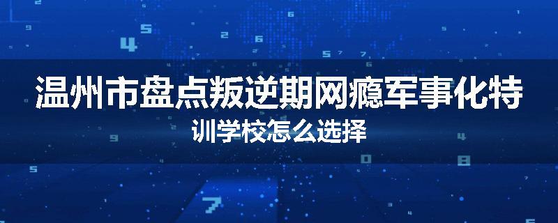 温州市盘点叛逆期网瘾军事化特训学校怎么选择