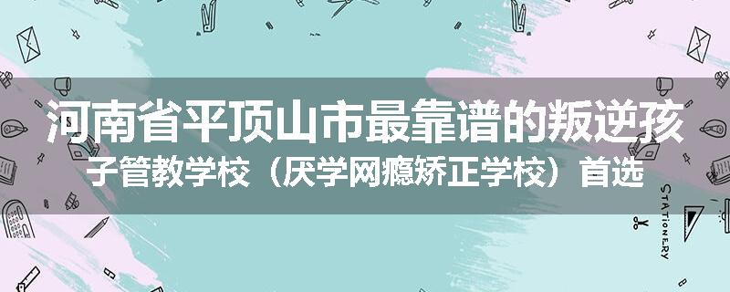 河南省平顶山市最靠谱的叛逆孩子管教学校（厌学网瘾矫正学校）首选