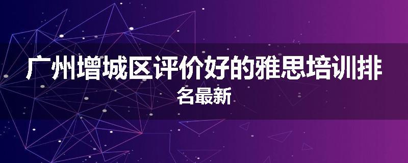 广州增城区评价好的雅思培训排名最新
