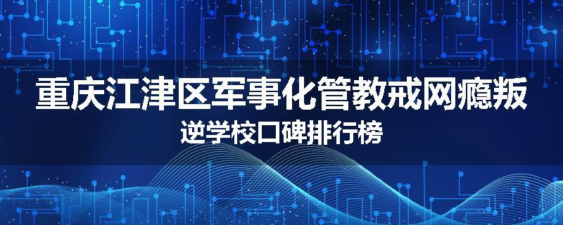 重庆江津区军事化管教戒网瘾叛逆学校口碑排行榜