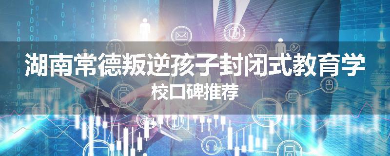 湖南常德叛逆孩子封闭式教育学校口碑推荐