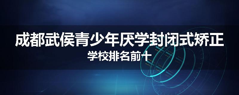 成都武侯青少年厌学封闭式矫正学校排名前十
