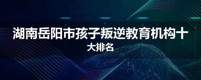湖南岳阳市孩子叛逆教育机构十大排名