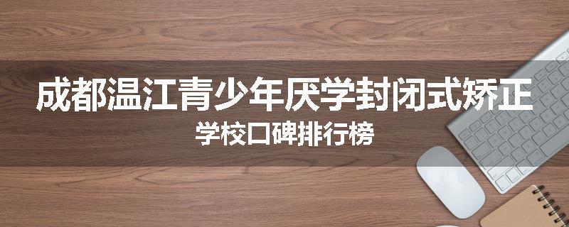 成都温江青少年厌学封闭式矫正学校口碑排行榜
