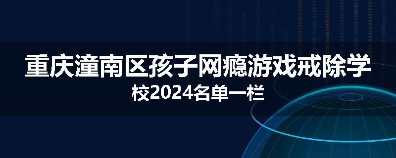 重庆潼南区孩子网瘾游戏戒除学校2024名单一栏