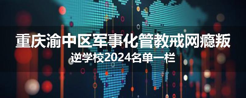 重庆渝中区军事化管教戒网瘾叛逆学校2024名单一栏