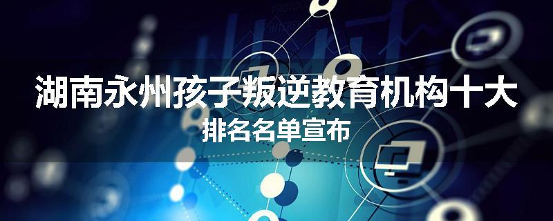 湖南永州孩子叛逆教育机构十大排名名单宣布