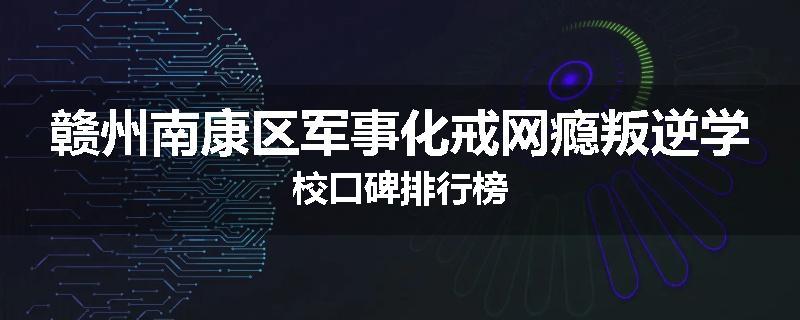 赣州南康区军事化戒网瘾叛逆学校口碑排行榜