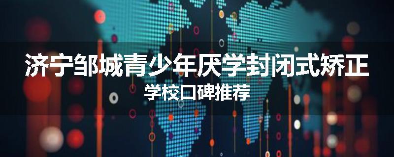 济宁邹城青少年厌学封闭式矫正学校口碑推荐