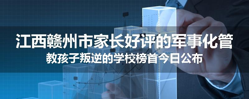 江西赣州市家长好评的军事化管教孩子叛逆的学校榜首今日公布