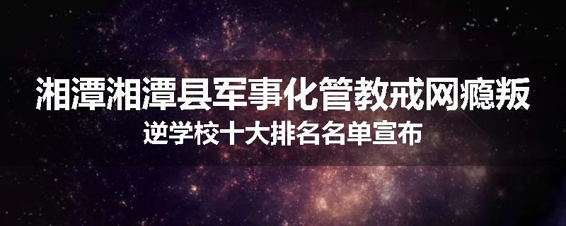 湘潭湘潭县军事化管教戒网瘾叛逆学校十大排名名单宣布