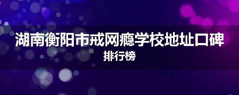 湖南衡阳市戒网瘾学校地址口碑排行榜