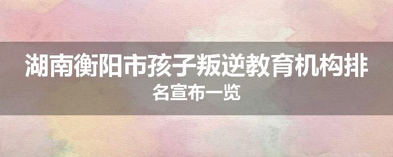 湖南衡阳市孩子叛逆教育机构排名宣布一览
