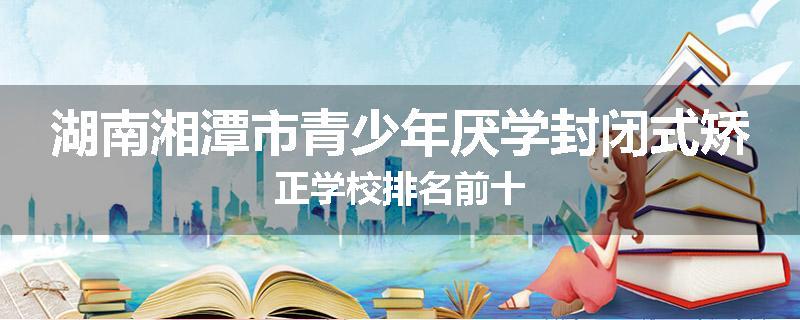 湖南湘潭市青少年厌学封闭式矫正学校排名前十