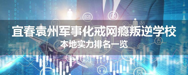 宜春袁州军事化戒网瘾叛逆学校本地实力排名一览