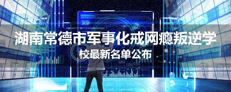湖南常德市军事化戒网瘾叛逆学校最新名单公布