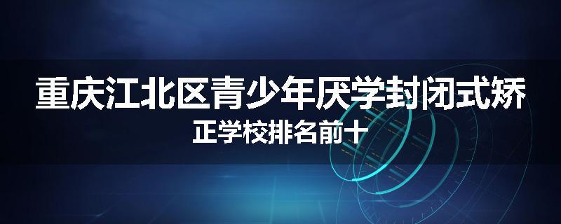 重庆江北区青少年厌学封闭式矫正学校排名前十