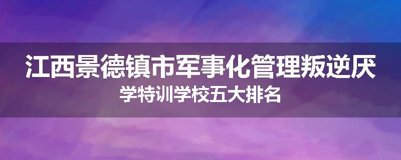 江西景德镇市军事化管理叛逆厌学特训学校五大排名