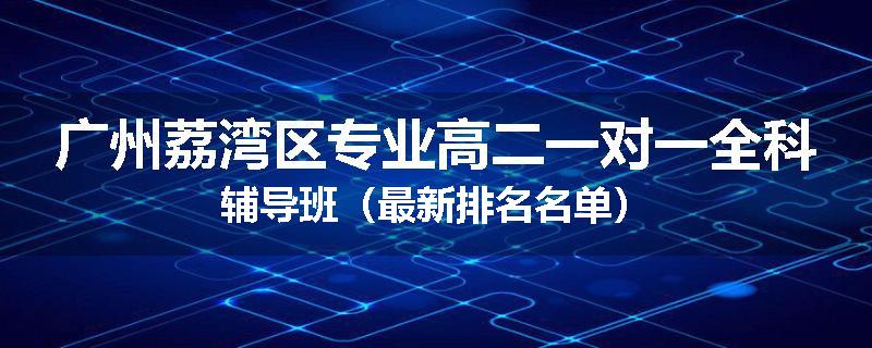 广州荔湾区专业高二一对一全科辅导班（最新排名名单）