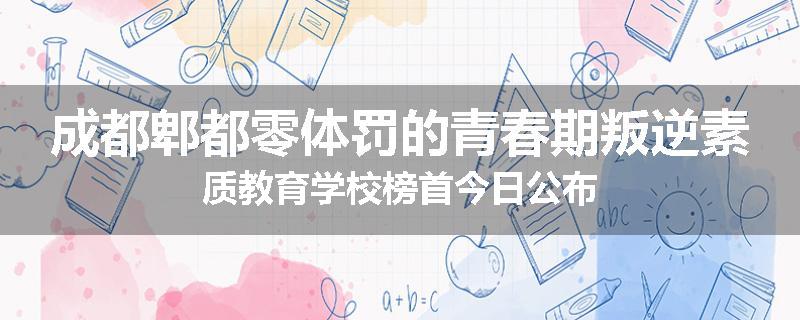 成都郫都零体罚的青春期叛逆素质教育学校榜首今日公布