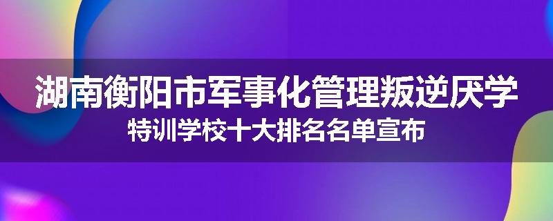 湖南衡阳市军事化管理叛逆厌学特训学校十大排名名单宣布