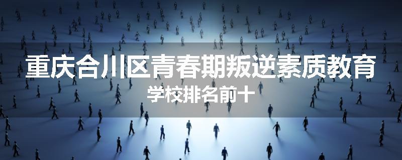 重庆合川区青春期叛逆素质教育学校排名前十