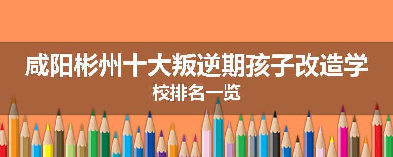 咸阳彬州十大叛逆期孩子改造学校排名一览