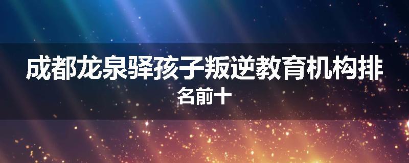成都龙泉驿孩子叛逆教育机构排名前十