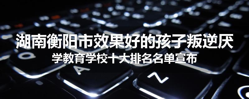 湖南衡阳市效果好的孩子叛逆厌学教育学校十大排名名单宣布