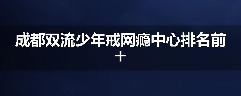 成都双流少年戒网瘾中心排名前十