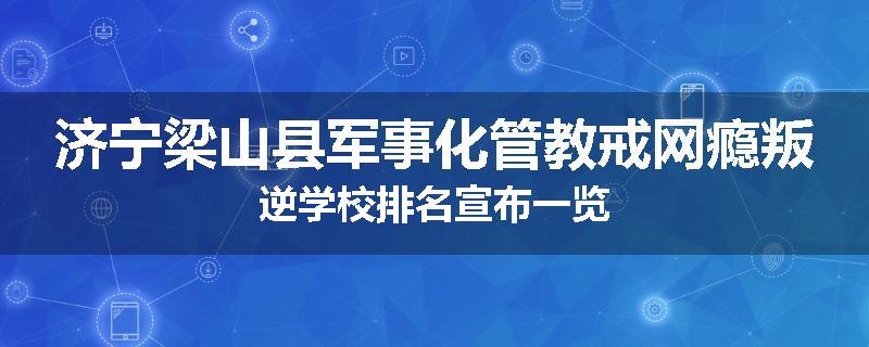 济宁梁山县军事化管教戒网瘾叛逆学校排名宣布一览