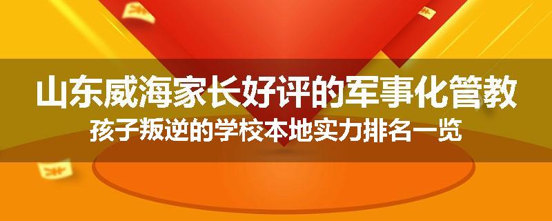 山东威海家长好评的军事化管教孩子叛逆的学校本地实力排名一览