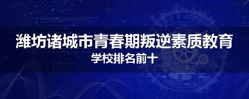 潍坊诸城市青春期叛逆素质教育学校排名前十