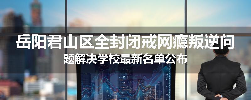岳阳君山区全封闭戒网瘾叛逆问题解决学校最新名单公布