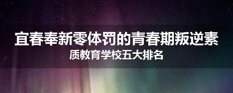 宜春奉新零体罚的青春期叛逆素质教育学校五大排名