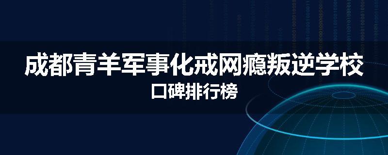 成都青羊军事化戒网瘾叛逆学校口碑排行榜