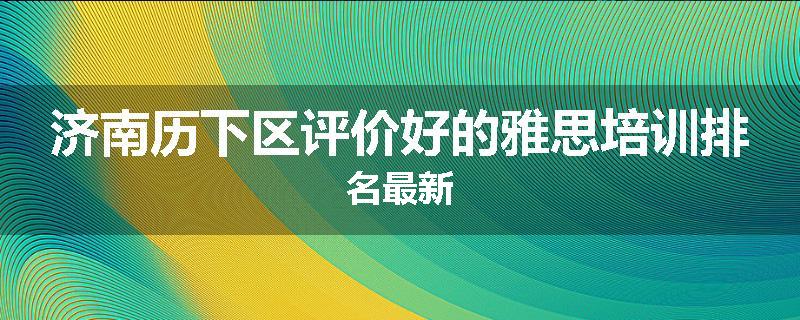 济南历下区评价好的雅思培训排名最新
