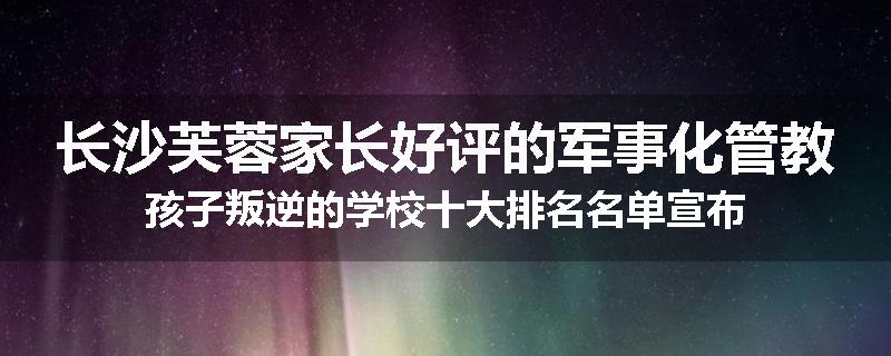 长沙芙蓉家长好评的军事化管教孩子叛逆的学校十大排名名单宣布