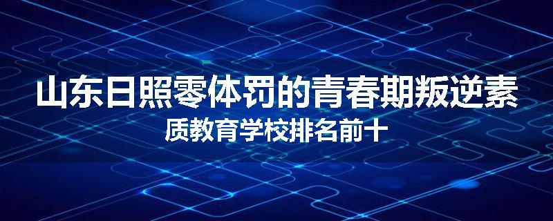 山东日照零体罚的青春期叛逆素质教育学校排名前十