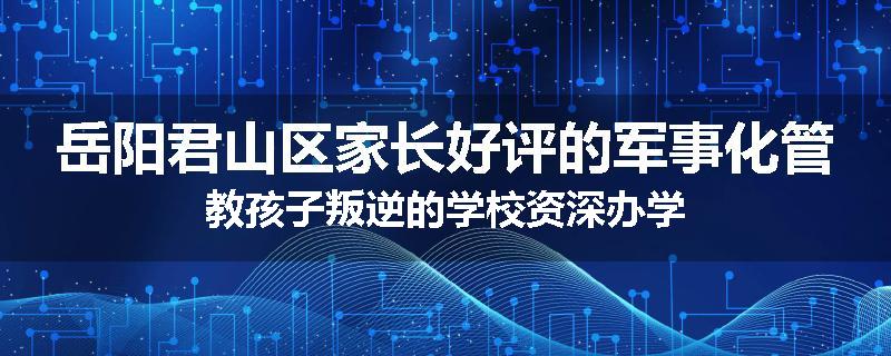 岳阳君山区家长好评的军事化管教孩子叛逆的学校资深办学