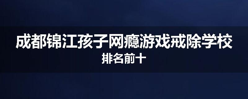 成都锦江孩子网瘾游戏戒除学校排名前十