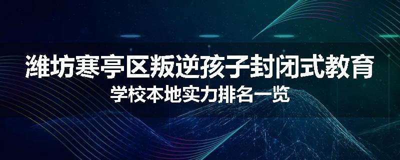 潍坊寒亭区叛逆孩子封闭式教育学校本地实力排名一览