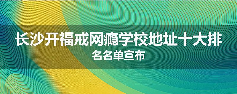 长沙开福戒网瘾学校地址十大排名名单宣布