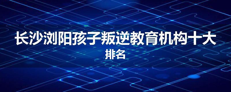 长沙浏阳孩子叛逆教育机构十大排名