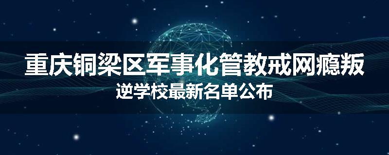 重庆铜梁区军事化管教戒网瘾叛逆学校最新名单公布