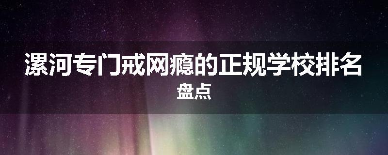 漯河专门戒网瘾的正规学校排名盘点