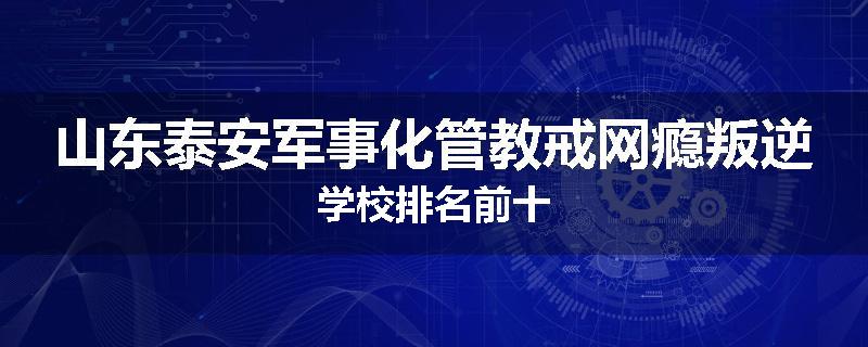 山东泰安军事化管教戒网瘾叛逆学校排名前十