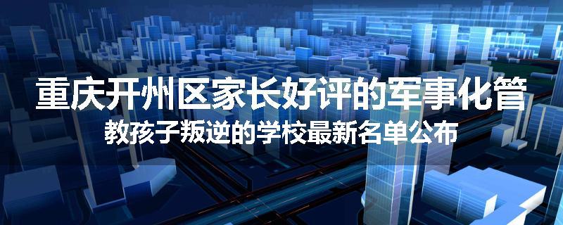 重庆开州区家长好评的军事化管教孩子叛逆的学校最新名单公布